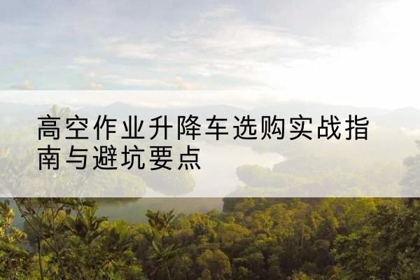 城步升降车怎么选-高空作业升降车选购实战指南与避坑要点