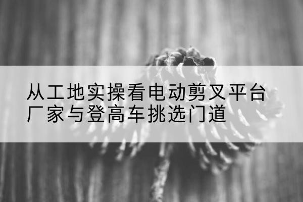 城步电动剪叉升降平台厂家-从工地实操看电动剪叉平台厂家与登高车挑选门道