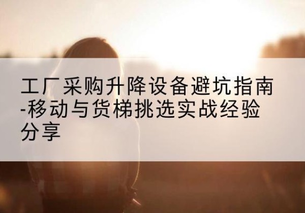 城步移动式升降机怎么选-工厂采购升降设备避坑指南-移动与货梯挑选实战经验分享