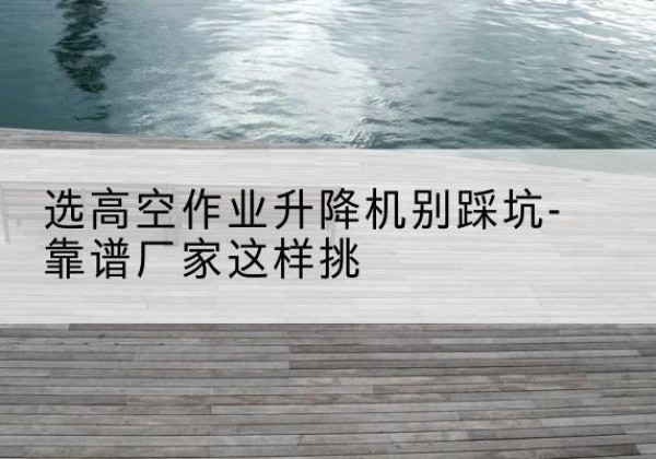 城步剪叉式升降机厂家-选高空作业升降机别踩坑-靠谱厂家这样挑