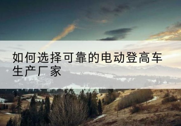 城步电动登高车厂家-如何选择可靠的电动登高车生产厂家