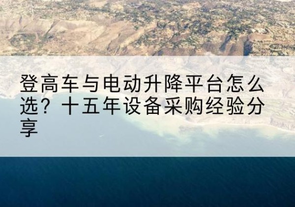 城步登高车厂家厂家-登高车与电动升降平台怎么选？十五年设备采购经验分享