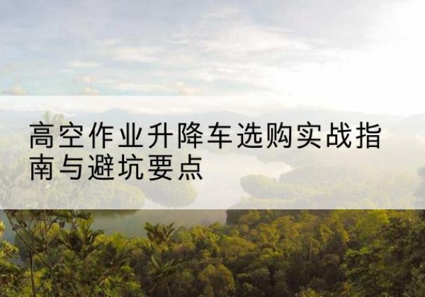 城步升降车怎么选-高空作业升降车选购实战指南与避坑要点