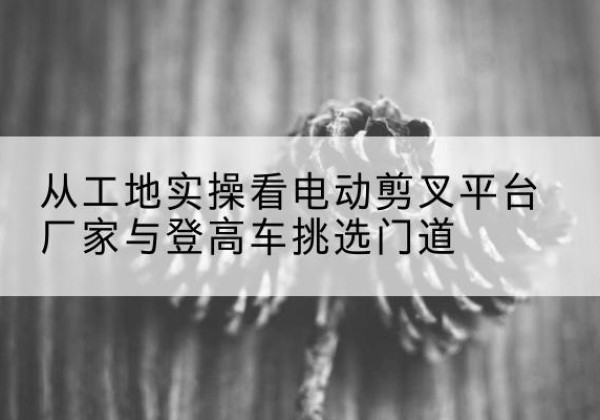 城步电动剪叉升降平台厂家-从工地实操看电动剪叉平台厂家与登高车挑选门道